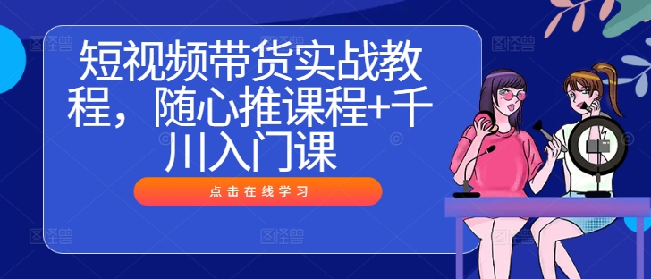 短视频带货实战教程，随心推课程+千川入门课-AI学习资源网