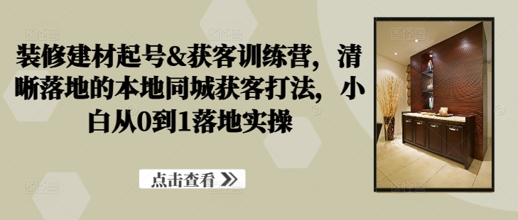 装修建材起号&获客训练营，​清晰落地的本地同城获客打法，小白从0到1落地实操-AI学习资源网