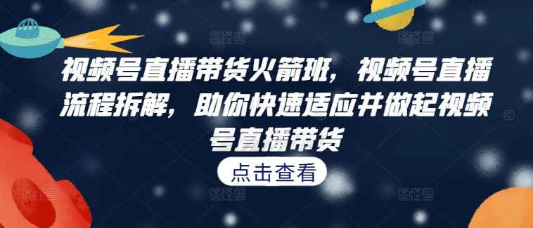 视频号直播带货火箭班，​视频号直播流程拆解，助你快速适应并做起视频号直播带货-AI学习资源网