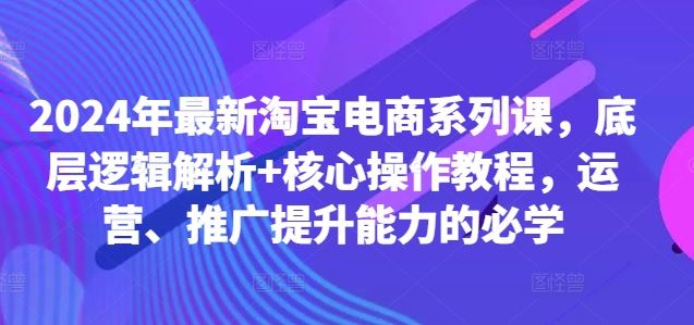 2024年最新淘宝电商系列课，底层逻辑解析+核心操作教程，运营、推广提升能力的必学-AI学习资源网