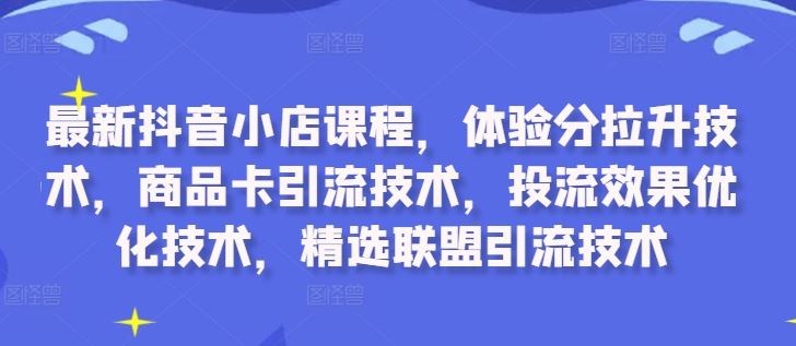 最新抖音小店课程，体验分拉升技术，商品卡引流技术，投流效果优化技术，精选联盟引流技术-AI学习资源网