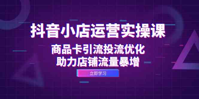 抖音小店运营实操课：商品卡引流投流优化，助力店铺流量暴增-AI学习资源网