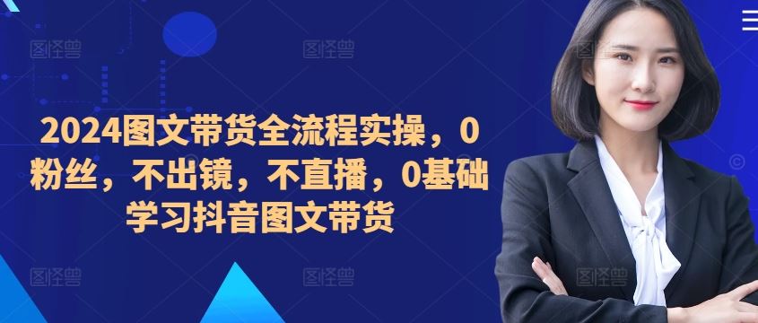 ​​​​​​2024图文带货全流程实操，0粉丝，不出镜，不直播，0基础学习抖音图文带货-AI学习资源网