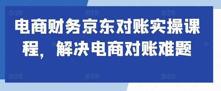 电商财务京东对账实操课程，解决电商对账难题-AI学习资源网