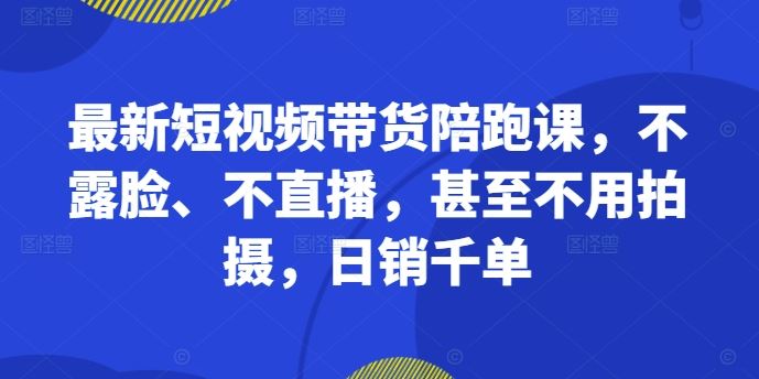 最新短视频带货陪跑课，不露脸、不直播，甚至不用拍摄，日销千单-AI学习资源网