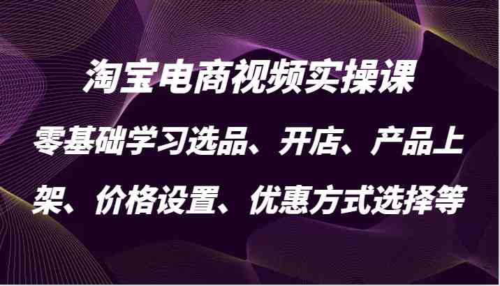 淘宝电商视频实操课，零基础学习选品、开店、产品上架、价格设置、优惠方式选择等-AI学习资源网