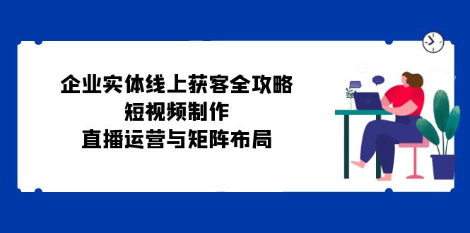 企业实体线上获客全攻略：短视频制作、直播运营与矩阵布局-AI学习资源网