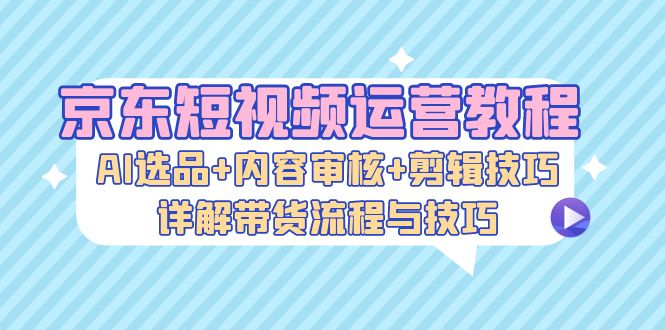 （13044期）京东短视频运营教程：AI选品+内容审核+剪辑技巧，详解带货流程与技巧-AI学习资源网