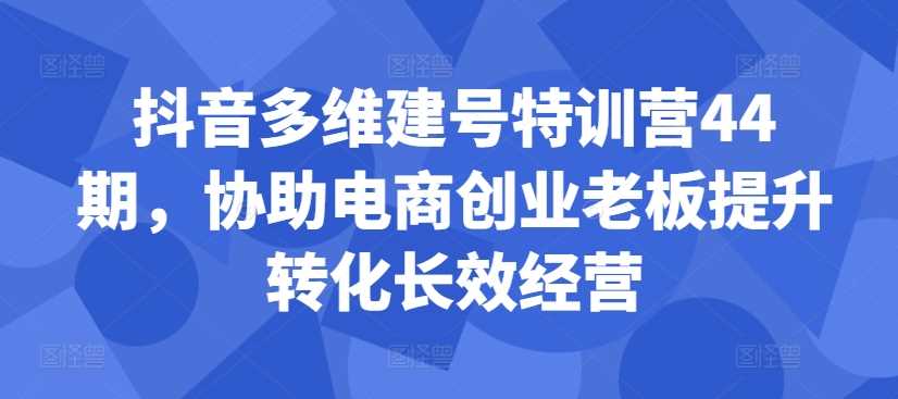 抖音多维建号特训营44期，协助电商创业老板提升转化长效经营-AI学习资源网