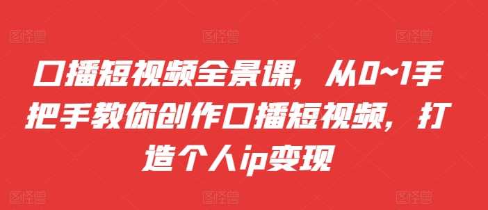 口播短视频全景课，​从0~1手把手教你创作口播短视频，打造个人ip变现-AI学习资源网