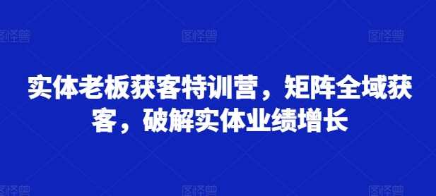 实体老板获客特训营，矩阵全域获客，破解实体业绩增长-AI学习资源网