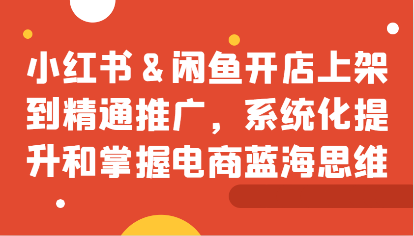 小红书&闲鱼开店上架到精通推广，系统化提升和掌握电商蓝海思维-AI学习资源网