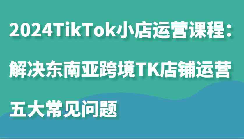 2024TikTok小店运营课程：解决东南亚跨境TK店铺运营五大常见问题-AI学习资源网