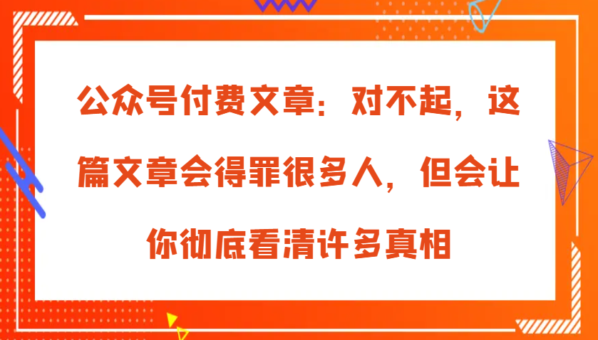 公众号付费文章：对不起，这篇文章会得罪很多人，但会让你彻底看清许多真相-AI学习资源网