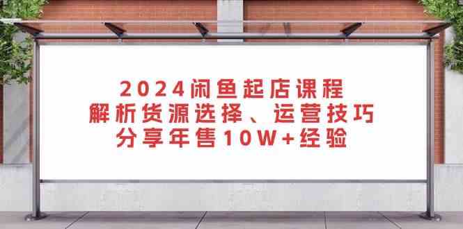 2024闲鱼起店课程：解析货源选择、运营技巧，分享年售10W+经验-AI学习资源网