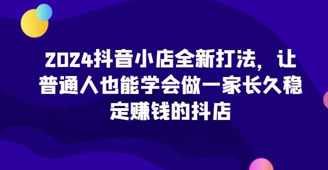 2024抖音小店全新打法，让普通人也能学会做一家长久稳定赚钱的抖店（更新）-AI学习资源网