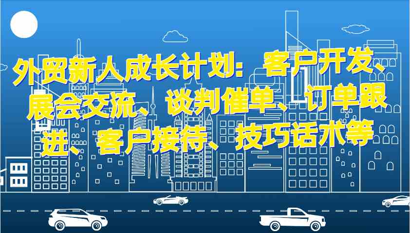 外贸新人成长计划：客户开发、展会交流、谈判催单、订单跟进、客户接待、技巧话术等-AI学习资源网