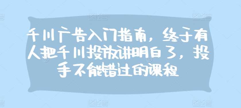 千川广告入门指南，终于有人把千川投放讲明白了，投手不能错过的课程-AI学习资源网