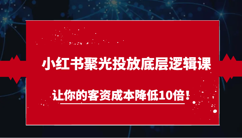 小红书聚光投放底层逻辑课，让你的客资成本降低10倍！-AI学习资源网