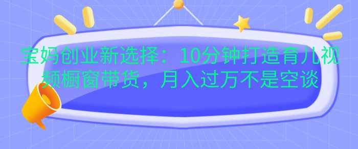 宝妈创业新选择：10分钟打造育儿视频橱窗带货，月入过W不是空谈【揭秘】-AI学习资源网