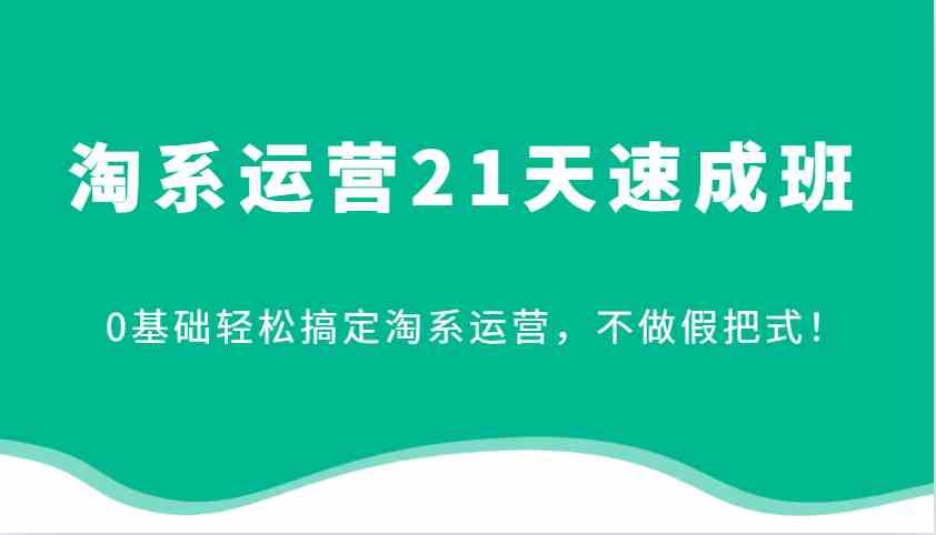 淘系运营21天速成班，0基础轻松搞定淘系运营，不做假把式！-AI学习资源网