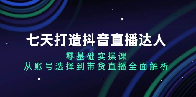 （13430期）七天打造抖音直播达人：零基础实操课，从账号选择到带货直播全面解析-AI学习资源网