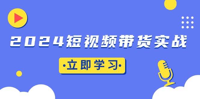 （13482期）2024短视频带货实战：底层逻辑+实操技巧，橱窗引流、直播带货-AI学习资源网