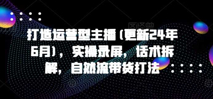 打造运营型主播(更新24年11月)，实操录屏，话术拆解，自然流带货打法-AI学习资源网