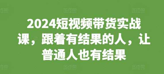 2024短视频带货实战课，跟着有结果的人，让普通人也有结果-AI学习资源网