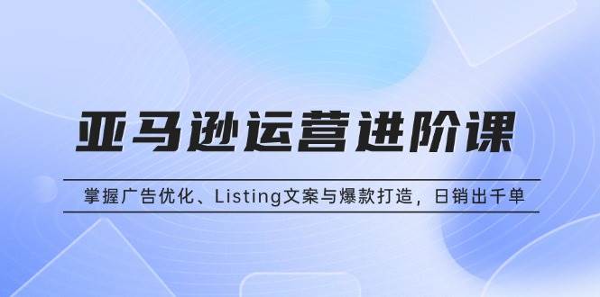 （13517期）亚马逊运营进阶课：掌握广告优化、Listing文案与爆款打造，日销出千单-AI学习资源网