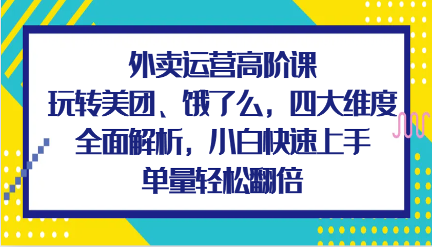 外卖运营高阶课，玩转美团、饿了么，四大维度全面解析，小白快速上手，单量轻松翻倍-AI学习资源网