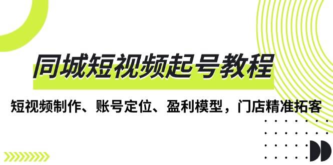 （13560期）同城短视频起号教程，短视频制作、账号定位、盈利模型，门店精准拓客-AI学习资源网