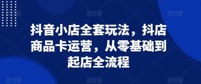 抖音小店全套玩法，抖店商品卡运营，从零基础到起店全流程-AI学习资源网