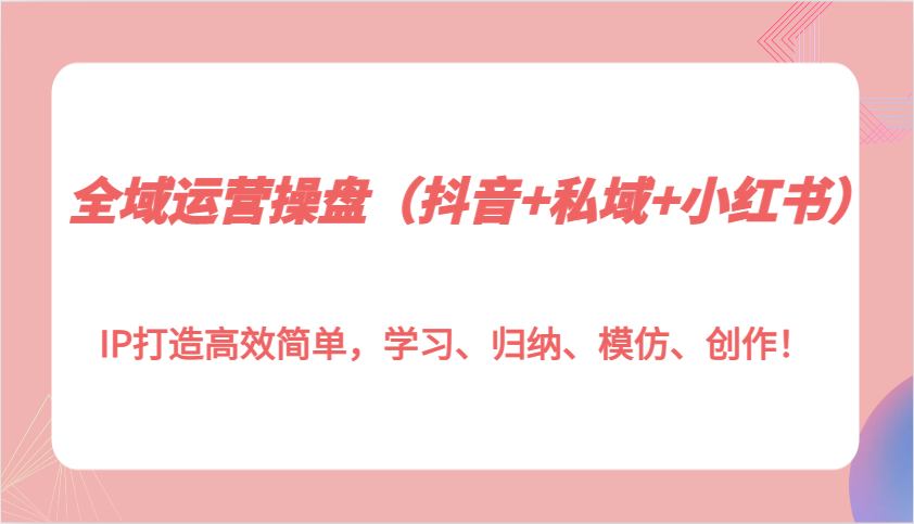 全域运营操盘（抖音+私域+小红书）IP打造高效简单，学习、归纳、模仿、创作！-AI学习资源网