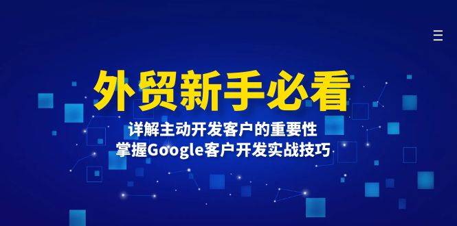 （13645期）外贸新手必看，详解主动开发客户的重要性，掌握Google客户开发实战技巧-AI学习资源网