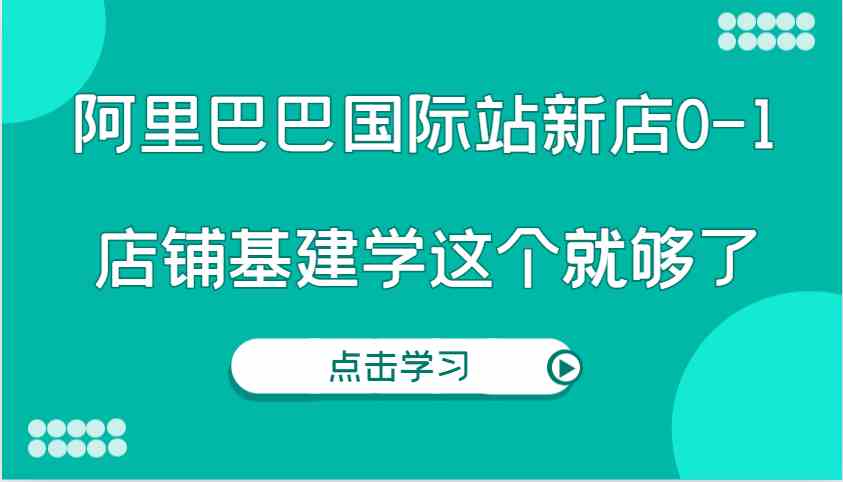 阿里巴巴国际站新店0-1，个人实践实操录制从0-1基建，店铺基建学这个就够了-AI学习资源网