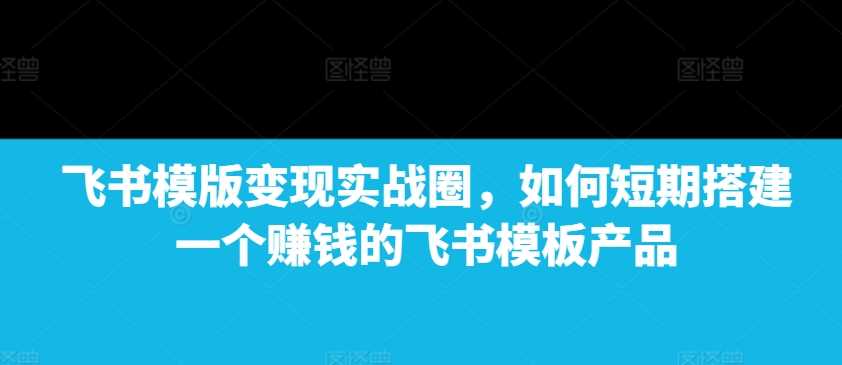 飞书模版变现实战圈，如何短期搭建一个赚钱的飞书模板产品-AI学习资源网