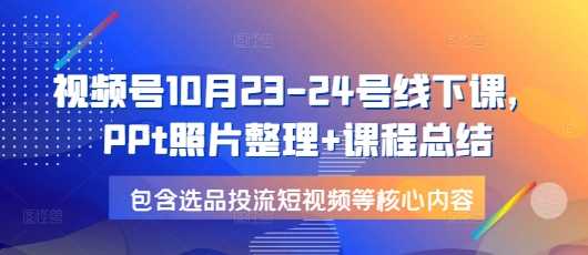 视频号10月23-24号线下课，PPt照片整理+课程总结，包含选品投流短视频等核心内容-AI学习资源网