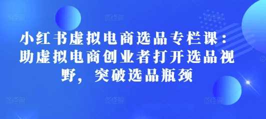 小红书虚拟电商选品专栏课：助虚拟电商创业者打开选品视野，突破选品瓶颈-AI学习资源网