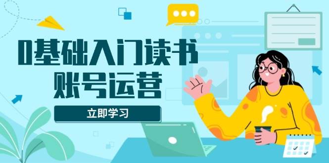 （13832期）0基础入门读书账号运营，系统课程助你解决素材、流量、变现等难题-AI学习资源网