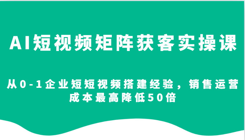 AI短视频矩阵获客实操课，从0-1企业短短视频搭建经验，销售运营成本最高降低50倍-AI学习资源网