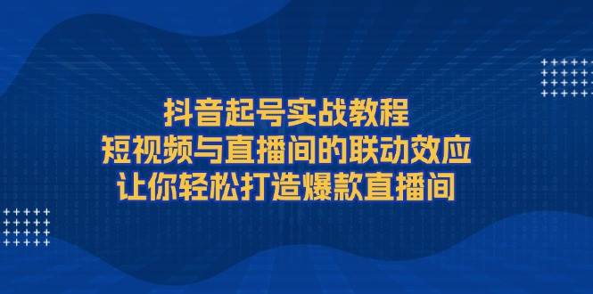 （13874期）抖音起号实战教程，短视频与直播间的联动效应，让你轻松打造爆款直播间-AI学习资源网