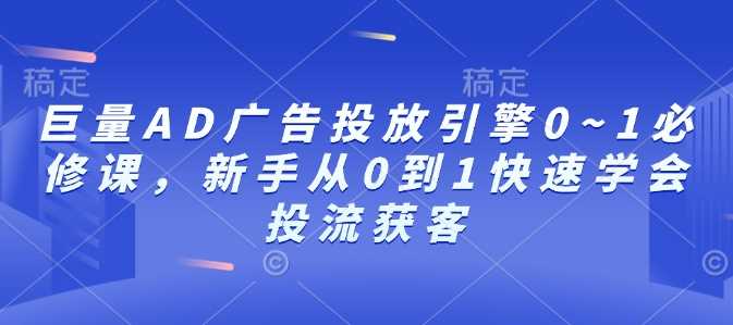 巨量AD广告投放引擎0~1必修课，新手从0到1快速学会投流获客-AI学习资源网