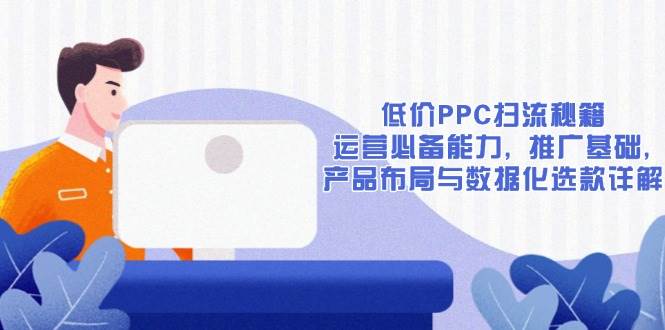 （13879期）低价PPC扫流秘籍：运营必备能力, 推广基础, 产品布局与数据化选款详解-AI学习资源网