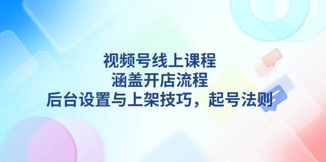 （13881期）视频号线上课程详解，涵盖开店流程，后台设置与上架技巧，起号法则-AI学习资源网