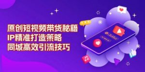 (13939期)原创 短视频带货秘籍,IP精准打造策略,同城高效引流技巧-AI学习资源网