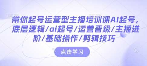 带你起号运营型主播培训课AI起号，底层逻辑/ai起号/运营晋级/主播进阶/基础操作/剪辑技巧-AI学习资源网