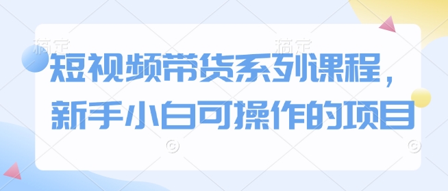 短视频带货系列课程，新手小白可操作的项目-AI学习资源网