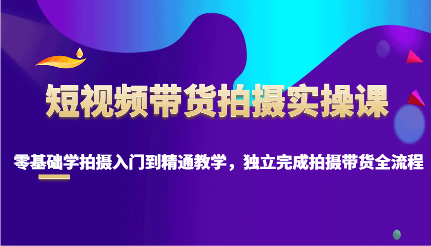 短视频带货拍摄实操课，零基础学拍摄入门到精通教学，独立完成拍摄带货全流程-AI学习资源网