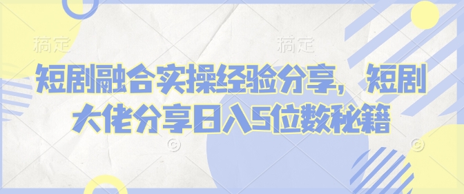 短剧融合实操经验分享，短剧大佬分享日入5位数秘籍-AI学习资源网